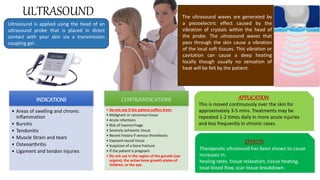 ULTRASOUND
INDICATIONS
• Areas of swelling and chronic
inflammation
• Bursitis
• Tendonitis
• Muscle Strain and tears
• Osteoarthritis
• Ligament and tendon injuries
CONTRAINDICATIONS
• Do not use if the patient suffers from:
• Malignant or cancerous tissue
• Acute infections
• Risk of haemorrhage
• Severely ischeamic tissue
• Recent history if venous thrombosis
• Exposed neural tissue
• Suspicion of a bone fracture
• If the patient is pregnant
• Do not use in the region of the gonads (sex
organs), the active bone growth plates of
children, or the eye.
The ultrasound waves are generated by
a piezoelectric effect caused by the
vibration of crystals within the head of
the probe. The ultrasound waves that
pass through the skin cause a vibration
of the local soft tissues. This vibration or
cavitation can cause a deep heating
locally though usually no sensation of
heat will be felt by the patient.
APPLICATION
This is moved continuously over the skin for
approximately 3-5 mins. Treatments may be
repeated 1-2 times daily in more acute injuries
and less frequently in chronic cases.
Ultrasound is applied using the head of an
ultrasound probe that is placed in direct
contact with your skin via a transmission
coupling gel.
EFFECTS
Therapeutic ultrasound has been shown to cause
increases in:
healing rates, tissue relaxation, tissue heating,
local blood flow, scar tissue breakdown.
 