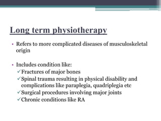 Long term physiotherapy
• Refers to more complicated diseases of musculoskeletal
origin
• Includes condition like:
Fractures of major bones
Spinal trauma resulting in physical disability and
complications like paraplegia, quadriplegia etc
Surgical procedures involving major joints
Chronic conditions like RA
 