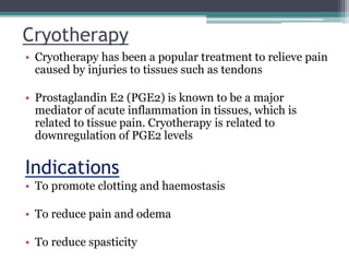 Cryotherapy
• Cryotherapy has been a popular treatment to relieve pain
caused by injuries to tissues such as tendons
• Prostaglandin E2 (PGE2) is known to be a major
mediator of acute inflammation in tissues, which is
related to tissue pain. Cryotherapy is related to
downregulation of PGE2 levels
Indications
• To promote clotting and haemostasis
• To reduce pain and odema
• To reduce spasticity
 