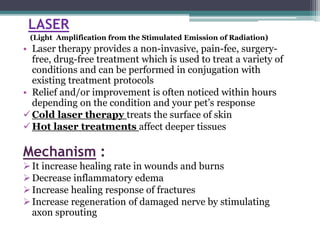 LASER
(Light Amplification from the Stimulated Emission of Radiation)
• Laser therapy provides a non-invasive, pain-fee, surgery-
free, drug-free treatment which is used to treat a variety of
conditions and can be performed in conjugation with
existing treatment protocols
• Relief and/or improvement is often noticed within hours
depending on the condition and your pet’s response
Cold laser therapy treats the surface of skin
Hot laser treatments affect deeper tissues
Mechanism :
It increase healing rate in wounds and burns
Decrease inflammatory edema
Increase healing response of fractures
Increase regeneration of damaged nerve by stimulating
axon sprouting
 