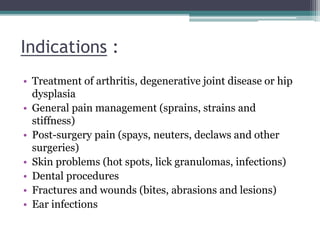 Indications :
• Treatment of arthritis, degenerative joint disease or hip
dysplasia
• General pain management (sprains, strains and
stiffness)
• Post-surgery pain (spays, neuters, declaws and other
surgeries)
• Skin problems (hot spots, lick granulomas, infections)
• Dental procedures
• Fractures and wounds (bites, abrasions and lesions)
• Ear infections
 