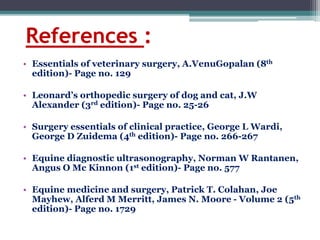 References :
• Essentials of veterinary surgery, A.VenuGopalan (8th
edition)- Page no. 129
• Leonard’s orthopedic surgery of dog and cat, J.W
Alexander (3rd edition)- Page no. 25-26
• Surgery essentials of clinical practice, George L Wardi,
George D Zuidema (4th edition)- Page no. 266-267
• Equine diagnostic ultrasonography, Norman W Rantanen,
Angus O Mc Kinnon (1st edition)- Page no. 577
• Equine medicine and surgery, Patrick T. Colahan, Joe
Mayhew, Alferd M Merritt, James N. Moore - Volume 2 (5th
edition)- Page no. 1729
 
