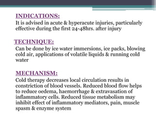 INDICATIONS:
It is advised in acute & hyperacute injuries, particularly
effective during the first 24-48hrs. after injury
TECHNIQUE:
Can be done by ice water immersions, ice packs, blowing
cold air, applications of volatile liquids & running cold
water
MECHANISM:
Cold therapy decreases local circulation results in
constriction of blood vessels. Reduced blood flow helps
to reduce oedema, haemorrhage & extravasation of
inflammatory cells. Reduced tissue metabolism may
inhibit effect of inflammatory mediators, pain, muscle
spasm & enzyme system
 