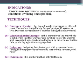 INDICATIONS:
Downers cow syndrome (if muscles damage has not occurred),
conditions involving limbs problem
TECHNIQUES:
(a) Buoyancy of water: this is used to relieve pressure on effected
parts. The method is used in the form of an aqua lift system to
treat Downers cow syndrome if muscles damage has not occurred
(b) Whirlpool hydrotherapy: in this extremity or the entire body
is submerged in either warm or cold swirling water. The water is
kept in constant agitation & mixed with air by the action of turbine
thus producing a gentle massaging effect
(c) Irrigation: irrigating the affected part with a stream of water
through a hose pipe or by submerging part or body in warm/cold
water
(d) Swimming: it is another method of hydrotherapy
 