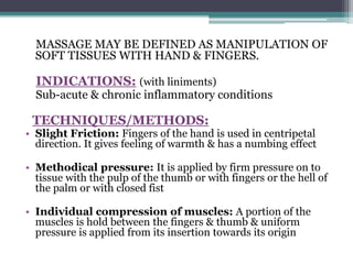 MASSAGE MAY BE DEFINED AS MANIPULATION OF
SOFT TISSUES WITH HAND & FINGERS.
INDICATIONS: (with liniments)
Sub-acute & chronic inflammatory conditions
TECHNIQUES/METHODS:
• Slight Friction: Fingers of the hand is used in centripetal
direction. It gives feeling of warmth & has a numbing effect
• Methodical pressure: It is applied by firm pressure on to
tissue with the pulp of the thumb or with fingers or the hell of
the palm or with closed fist
• Individual compression of muscles: A portion of the
muscles is hold between the fingers & thumb & uniform
pressure is applied from its insertion towards its origin
 
