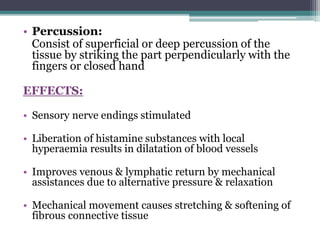 • Percussion:
Consist of superficial or deep percussion of the
tissue by striking the part perpendicularly with the
fingers or closed hand
EFFECTS:
• Sensory nerve endings stimulated
• Liberation of histamine substances with local
hyperaemia results in dilatation of blood vessels
• Improves venous & lymphatic return by mechanical
assistances due to alternative pressure & relaxation
• Mechanical movement causes stretching & softening of
fibrous connective tissue
 