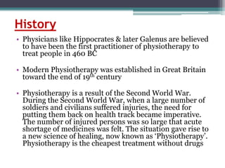 History
• Physicians like Hippocrates & later Galenus are believed
to have been the first practitioner of physiotherapy to
treat people in 460 BC
• Modern Physiotherapy was established in Great Britain
toward the end of 19th century
• Physiotherapy is a result of the Second World War.
During the Second World War, when a large number of
soldiers and civilians suffered injuries, the need for
putting them back on health track became imperative.
The number of injured persons was so large that acute
shortage of medicines was felt. The situation gave rise to
a new science of healing, now known as ‘Physiotherapy’.
Physiotherapy is the cheapest treatment without drugs
 