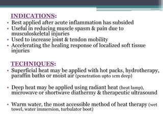 INDICATIONS:
• Best applied after acute inflammation has subsided
• Useful in reducing muscle spasm & pain due to
musculoskeletal injuries
• Used to increase joint & tendon mobility
• Accelerating the healing response of localized soft tissue
injuries
TECHNIQUES:
• Superficial heat may be applied with hot packs, hydrotherapy,
paraffin baths or moist air (penetration upto 1cm deep)
• Deep heat may be applied using radiant heat (heat lamp),
microwave or shortwave diathermy & therapeutic ultrasound
• Warm water, the most accessible method of heat therapy (wet
towel, water immersion, turbulator boot)
 
