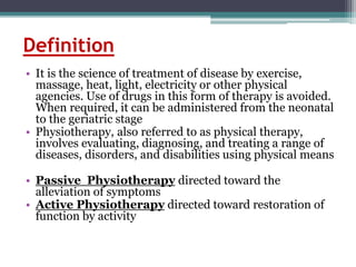 Definition
• It is the science of treatment of disease by exercise,
massage, heat, light, electricity or other physical
agencies. Use of drugs in this form of therapy is avoided.
When required, it can be administered from the neonatal
to the geriatric stage
• Physiotherapy, also referred to as physical therapy,
involves evaluating, diagnosing, and treating a range of
diseases, disorders, and disabilities using physical means
• Passive Physiotherapy directed toward the
alleviation of symptoms
• Active Physiotherapy directed toward restoration of
function by activity
 