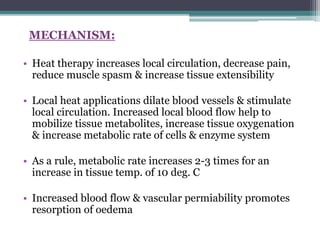 MECHANISM:
• Heat therapy increases local circulation, decrease pain,
reduce muscle spasm & increase tissue extensibility
• Local heat applications dilate blood vessels & stimulate
local circulation. Increased local blood flow help to
mobilize tissue metabolites, increase tissue oxygenation
& increase metabolic rate of cells & enzyme system
• As a rule, metabolic rate increases 2-3 times for an
increase in tissue temp. of 10 deg. C
• Increased blood flow & vascular permiability promotes
resorption of oedema
 