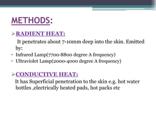 METHODS:
RADIENT HEAT:
It penetrates about 7-10mm deep into the skin. Emitted
by:
• Infrared Lamp(7700-8800 degree A frequency)
• Ultraviolet Lamp(2000-4000 degree A frequency)
CONDUCTIVE HEAT:
It has Superficial penetration to the skin e.g. hot water
bottles ,electrically heated pads, hot packs etc
 
