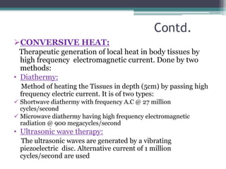 Contd.
CONVERSIVE HEAT:
Therapeutic generation of local heat in body tissues by
high frequency electromagnetic current. Done by two
methods:
• Diathermy:
Method of heating the Tissues in depth (5cm) by passing high
frequency electric current. It is of two types:
 Shortwave diathermy with frequency A.C @ 27 million
cycles/second
 Microwave diathermy having high frequency electromagnetic
radiation @ 900 megacycles/second
• Ultrasonic wave therapy:
The ultrasonic waves are generated by a vibrating
piezoelectric disc. Alternative current of 1 million
cycles/second are used
 