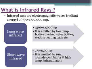 What is Infrared Rays ?
• Infrared rays are electromagnetic waves (radiant
energy) of 770-1,00,000 mµ.
• 1500-12,000mµ
• It is emitted by low temp.
bodies like hot water bottles,
electric heating pads etc
Long wave
infrared
• 770-1500mµ
• It is emitted by sun,
incandescent lamps & high
temp. infraradiators
Short wave
infrared
 