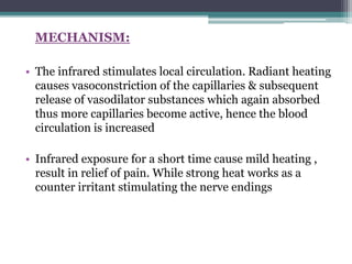 MECHANISM:
• The infrared stimulates local circulation. Radiant heating
causes vasoconstriction of the capillaries & subsequent
release of vasodilator substances which again absorbed
thus more capillaries become active, hence the blood
circulation is increased
• Infrared exposure for a short time cause mild heating ,
result in relief of pain. While strong heat works as a
counter irritant stimulating the nerve endings
 