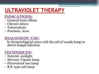 ULTRAVIOLET THERAPY
INDICATIONS:
• General tonic effects
• Chronic ulcers
• Tuberculosis
• Psoriasis, Acne
DIAGNOSTIC USE:
In dermatological cases with the aid of woods lamp to
detect fungal infection
TECHNIQUES:
• Natural- sunlight
• Mercury Vapour lamp
• Fluorescent sun lamp
• R.S. type suit lamp
 