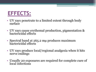 EFFECTS:
• UV rays penetrate to a limited extent through body
surface
• UV rays cause erythemal production, pigmentation &
bactericidal effects
• Spectral band at 265.2 mµ produces maximum
bactericidal effects
• UV rays produce local/regional analgesia when it hits
nerve endings
• Usually 20 exposures are required for complete cure of
local infections
 