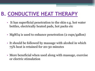 B. CONDUCTIVE HEAT THERAPY
• It has superficial penetration to the skin e.g. hot water
bottles, electrically heated pads, hot packs etc
• MgSO4 is used to enhance penetration (2 cups/gallon)
• It should be followed by massage with alcohol in which
75% heat is retained for 20-30 minutes
• More beneficial when used along with massage, exercise
or electric stimulation
 