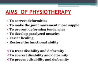 AIMS OF PHYSIOTHERAPY
• To correct deformities
• To make the joint movement more supple
• To prevent deforming tendencies
• To develop paralyzed muscles
• Faster healing
• Restore the functional ability
To treat disability and deformity
To correct disability and deformity
To prevent disability and deformity
 