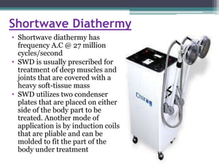 Shortwave Diathermy
• Shortwave diathermy has
frequency A.C @ 27 million
cycles/second
• SWD is usually prescribed for
treatment of deep muscles and
joints that are covered with a
heavy soft-tissue mass
• SWD utilizes two condenser
plates that are placed on either
side of the body part to be
treated. Another mode of
application is by induction coils
that are pliable and can be
molded to fit the part of the
body under treatment
 