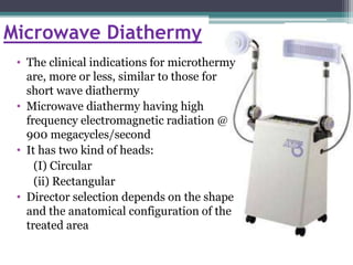 Microwave Diathermy
• The clinical indications for microthermy
are, more or less, similar to those for
short wave diathermy
• Microwave diathermy having high
frequency electromagnetic radiation @
900 megacycles/second
• It has two kind of heads:
(I) Circular
(ii) Rectangular
• Director selection depends on the shape
and the anatomical configuration of the
treated area
 