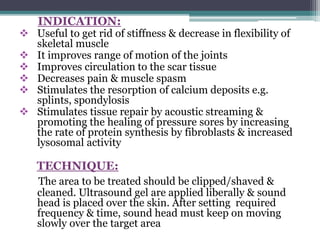 INDICATION:
 Useful to get rid of stiffness & decrease in flexibility of
skeletal muscle
 It improves range of motion of the joints
 Improves circulation to the scar tissue
 Decreases pain & muscle spasm
 Stimulates the resorption of calcium deposits e.g.
splints, spondylosis
 Stimulates tissue repair by acoustic streaming &
promoting the healing of pressure sores by increasing
the rate of protein synthesis by fibroblasts & increased
lysosomal activity
TECHNIQUE:
The area to be treated should be clipped/shaved &
cleaned. Ultrasound gel are applied liberally & sound
head is placed over the skin. After setting required
frequency & time, sound head must keep on moving
slowly over the target area
 