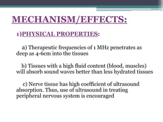 MECHANISM/EFFECTS:
1)PHYSICAL PROPERTIES:
a) Therapeutic frequencies of 1 MHz penetrates as
deep as 4-6cm into the tissues
b) Tissues with a high fluid content (blood, muscles)
will absorb sound waves better than less hydrated tissues
c) Nerve tissue has high coefficient of ultrasound
absorption. Thus, use of ultrasound in treating
peripheral nervous system is encouraged
 