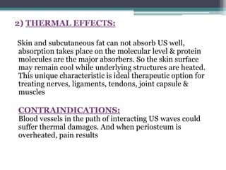 2) THERMAL EFFECTS:
Skin and subcutaneous fat can not absorb US well,
absorption takes place on the molecular level & protein
molecules are the major absorbers. So the skin surface
may remain cool while underlying structures are heated.
This unique characteristic is ideal therapeutic option for
treating nerves, ligaments, tendons, joint capsule &
muscles
CONTRAINDICATIONS:
Blood vessels in the path of interacting US waves could
suffer thermal damages. And when periosteum is
overheated, pain results
 