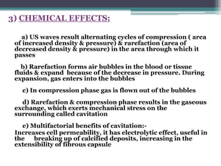 3) CHEMICAL EFFECTS:
a) US waves result alternating cycles of compression ( area
of increased density & pressure) & rarefaction (area of
decreased density & pressure) in the area through which it
passes
b) Rarefaction forms air bubbles in the blood or tissue
fluids & expand because of the decrease in pressure. During
expansion, gas enters into the bubbles
c) In compression phase gas is flown out of the bubbles
d) Rarefaction & compression phase results in the gaseous
exchange, which exerts mechanical stress on the
surrounding called cavitation
e) Multifactorial benefits of cavitation:-
Increases cell permeability, it has electrolytic effect, useful in
the breaking up of calcified deposits, increasing in the
extensibility of fibrous capsule
 