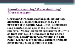 Acoustic streaming/ Micro streaming/
Micro massage:-
Ultrasound when passes through, liquid flow
along the cell membranes pushed by the
pressure of the sound wave. Thus, diffusion of
ions & metabolites across the membrane
improves. Change in membrane permeability to
sodium ions could be involved in the altered
electrical activity in nerves, resulting in pain
relief. Exchange of sodium & calcium probably
helps in reduction of muscle spasm
 