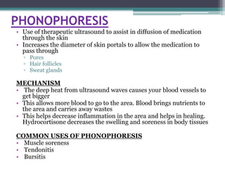 PHONOPHORESIS
• Use of therapeutic ultrasound to assist in diffusion of medication
through the skin
• Increases the diameter of skin portals to allow the medication to
pass through
▫ Pores
▫ Hair follicles
▫ Sweat glands
MECHANISM
• The deep heat from ultrasound waves causes your blood vessels to
get bigger
• This allows more blood to go to the area. Blood brings nutrients to
the area and carries away wastes
• This helps decrease inflammation in the area and helps in healing.
Hydrocortisone decreases the swelling and soreness in body tissues
COMMON USES OF PHONOPHORESIS
• Muscle soreness
• Tendonitis
• Bursitis
 