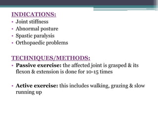 INDICATIONS:
• Joint stiffness
• Abnormal posture
• Spastic paralysis
• Orthopaedic problems
TECHNIQUES/METHODS:
• Passive exercise: the affected joint is grasped & its
flexon & extension is done for 10-15 times
• Active exercise: this includes walking, grazing & slow
running up
 