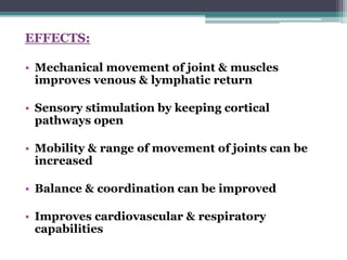 EFFECTS:
• Mechanical movement of joint & muscles
improves venous & lymphatic return
• Sensory stimulation by keeping cortical
pathways open
• Mobility & range of movement of joints can be
increased
• Balance & coordination can be improved
• Improves cardiovascular & respiratory
capabilities
 