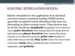 ELECTRIC STIMULATION DEVICE:
Electric stimulation is the application of an electrical
current to tissue to promote healing. NMES devices
generally are pulsed current stimulators that may use
alternating or direct current waves. These devices may
be set for waveform, amplitude (magnitude of one electrical
wave), pulse duration (time during which the charge flows in
both directions), phase duration (time current flows from
baseline in one direction and back), pulse rate (number of
pulses delivered per second), duty cycle (ratio of on time to total
cycle time), ramp (allows gradual increase or decrease in
amplitude), and polarity
 
