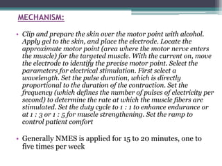 MECHANISM:
• Clip and prepare the skin over the motor point with alcohol.
Apply gel to the skin, and place the electrode. Locate the
approximate motor point (area where the motor nerve enters
the muscle) for the targeted muscle. With the current on, move
the electrode to identify the precise motor point. Select the
parameters for electrical stimulation. First select a
wavelength. Set the pulse duration, which is directly
proportional to the duration of the contraction. Set the
frequency (which defines the number of pulses of electricity per
second) to determine the rate at which the muscle fibers are
stimulated. Set the duty cycle to 1 : 1 to enhance endurance or
at 1 : 3 or 1 : 5 for muscle strengthening. Set the ramp to
control patient comfort
• Generally NMES is applied for 15 to 20 minutes, one to
five times per week
 