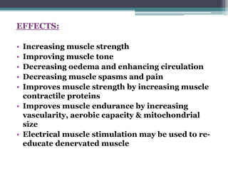 EFFECTS:
• Increasing muscle strength
• Improving muscle tone
• Decreasing oedema and enhancing circulation
• Decreasing muscle spasms and pain
• Improves muscle strength by increasing muscle
contractile proteins
• Improves muscle endurance by increasing
vascularity, aerobic capacity & mitochondrial
size
• Electrical muscle stimulation may be used to re-
educate denervated muscle
 