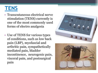 TENS
• Transcutaneous electrical nerve
stimulation (TENS) currently is
one of the most commonly used
forms of electro analgesia
• Use of TENS for various types
of conditions, such as low back
pain (LBP), myofascial and
arthritic pain, sympathetically
mediated pain, bladder
incontinence, neurogenic pain,
visceral pain, and postsurgical
pain
 