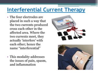 Interferential Current Therapy
• The four electrodes are
placed in such a way that
the two currents produced
cross each other in the
affected area. Where the
two currents meet, they
actually 'interfere' with
each other; hence the
name “interferential”
• This modality addresses
the issues of pain, spasm,
and inflammation
 