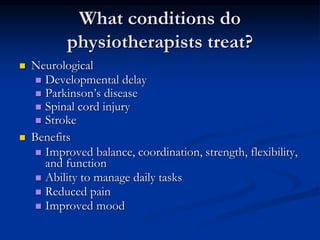 What conditions do
physiotherapists treat?
 Neurological
 Developmental delay
 Parkinson’s disease
 Spinal cord injury
 Stroke
 Benefits
 Improved balance, coordination, strength, flexibility,
and function
 Ability to manage daily tasks
 Reduced pain
 Improved mood
 