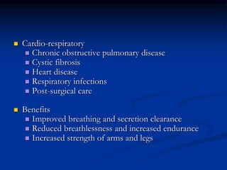  Cardio-respiratory
 Chronic obstructive pulmonary disease
 Cystic fibrosis
 Heart disease
 Respiratory infections
 Post-surgical care
 Benefits
 Improved breathing and secretion clearance
 Reduced breathlessness and increased endurance
 Increased strength of arms and legs
 