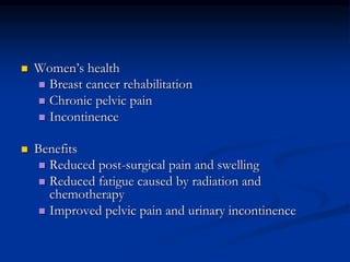  Women’s health
 Breast cancer rehabilitation
 Chronic pelvic pain
 Incontinence
 Benefits
 Reduced post-surgical pain and swelling
 Reduced fatigue caused by radiation and
chemotherapy
 Improved pelvic pain and urinary incontinence
 