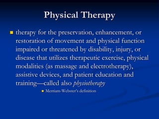 Physical Therapy
 therapy for the preservation, enhancement, or
restoration of movement and physical function
impaired or threatened by disability, injury, or
disease that utilizes therapeutic exercise, physical
modalities (as massage and electrotherapy),
assistive devices, and patient education and
training—called also physiotherapy
 Merriam-Webster’s definition
 