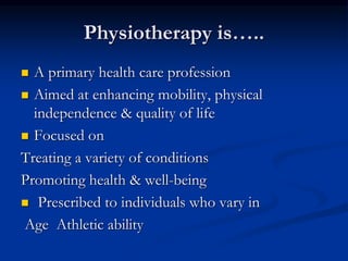  A primary health care profession
 Aimed at enhancing mobility, physical
independence & quality of life
 Focused on
Treating a variety of conditions
Promoting health & well-being
 Prescribed to individuals who vary in
Age Athletic ability
Physiotherapy is…..
 
