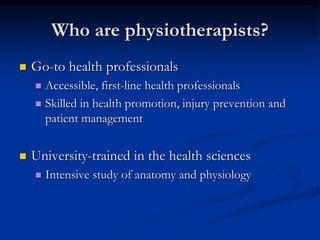 Who are physiotherapists?
 Go-to health professionals
 Accessible, first-line health professionals
 Skilled in health promotion, injury prevention and
patient management
 University-trained in the health sciences
 Intensive study of anatomy and physiology
 
