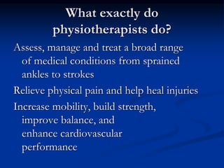 What exactly do
physiotherapists do?
Assess, manage and treat a broad range
of medical conditions from sprained
ankles to strokes
Relieve physical pain and help heal injuries
Increase mobility, build strength,
improve balance, and
enhance cardiovascular
performance
 