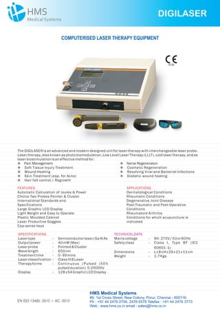 DIGILASER
EN ISO 13485: 2012 + AC: 2012
COMPUTERISED LASER THERAPY EQUIPMENT
SPECIFICATIONS
Lasertype - Semiconductorlaser/GaAl As
Outputpower - 40mW (Max)
Laserprobe - Pointed&Cluster
Wavelength - 650nm
Treatmenttime - 0- 99mins
Laserclassification - ClassIIIBLaser
Therapyforms - Continuous /Pulsed (50%
pulsedduration) 5-2000Hz
Display - 128x64GraphicLCDDisplay
The DIGILASER is an advanced and modern designed unit for laser therapy with interchangeable laser probe.
Laser therapy, also known as photo biomodulation, Low Level Laser Therapy (LLLT), cold laser therapy, and as
laserbiostimulationisaneffectivemethodfor:
FEATURES
Automatic Calculation of Joules & Power
Choice Two Probes Pointer & Cluster
International Standards and
Specifications
Large Graphic LCD Display
Light Weight and Easy to Operate
Plastic Moulded Cabinet
Laser Productive Goggles
Cap-sense keys
APPLICATIONS
Dermatological Conditions
Rheumatic Conditions
Degenerative Joint Disease
Post-Traumatic and Post-Operative
Conditions
Rheumatoid Arthritis
Conditions for which acupuncture is
indicated
v
vSoft Tissue Injury Treatment
vWound Healing
vSkin Treatment (esp. for Acne)
vHair fall control / Regrowth
Pain Management v
vCosmetic Regeneration
vResolving Viral and Bacterial Infections
vDiabetic wound healing
Nerve Regeneration
TECHNICALDATA
Mainsvoltage - 90-270V/ 50or60Hz
Safetyclass - Class I, Type BF (IEC
60601-1)
Dimensions - LxBxHx29x21x11cm
Weight - 1.7Kgs
HMS Medical Systems
#9, 1st Cross Street, New Colony, Porur, Chennai - 600116.
Ph : +91 44 2476 0756, 2476 6576 Telefax : +91 44 2476 3773
Web : www.hms.co.in email : sales@hms.co.in
9126
 