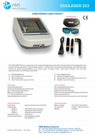 The DIGILASER 203 is an advanced and modern designed unit for laser therapy with interchangeable laser
probe with auto detection. Fully computerised 5.7” Colour LCD with touch screen display. Laser therapy, also
known as photo biomodulation, Low Level Laser Therapy (LLLT), cold laser therapy, and as laser
biostimulation isan effectivemethodfor:
DIGILASER 203
HMS Medical Systems
#9, 1st Cross Street, New Colony, Porur, Chennai - 600116.
Ph : +91 44 2476 0756, 2476 6576 Telefax : +91 44 2476 3773
Web : www.hms.co.in email : sales@hms.co.in
COMPUTERISED LASER THERAPY
v
vSoft Tissue Injury Treatment
vWound Healing
vSkin Treatment (esp. for Acne)
Pain Management v
vCosmetic Regeneration
vResolving Viral and Bacterial Infections
vDiabetic wound healing
Nerve Regeneration
FEATURES
Autoprobedetection
IRwithvisibleRedlasercombination
Built-in Rechargeablebattery
Microcontrolerbased
5.7”ColourLCDwithtouch screen
Lightweightplasticcabinet
APPLICATIONS
DermatologicalConditions
RheumaticConditions
DegenerativeJointDisease
Post-TraumaticandPost-OperativeConditions
RheumatoidArthritis
Conditionsforwhich acupunctureisindicated
SPECIFICATIONS
Lasertype - Semiconductorlaser/GaAl As
Laserprobe
810nm - 300mW pointed(module)
650nm - 40mW pointed(module)
650nm - 200mW cluster(diode)
Treatmenttime - 0-60mins
Laserclassification - Class3Baccording to
IEC -60825- 1
TECHNICALDATA
Mainsvoltage - 90-270V/ 50or60Hz
Dimensions -
Weight - 2.5Kgs
LxBxH–28x22x9cms
ACCESSORIES
9126
EN ISO 13485: 2012 + AC: 2012
 