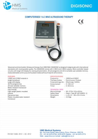 DIGISONIC
Advanced and trend setter Ultrasound therapy from HMS R&D. DIGISONIC is designed indigenously with international
standards with incomparable quality. The DIGISONIC comes with 1 MHZ and 3 MHZ outputs. Micro controller based
circuitry with large LCD display for viewing all parameters. 30 pre-programs and 20 re-writable user settable memory.
Easilyselectablecontinuousand9pulsedmodessofttouchkeysforallfunctions.
FEATURES
1 MHZ and 3 MHZ outputs in
single transducer
Large LCD display
30 Pre-programmes
20 User settable memory
Water resistant transducer
User friendly
Light weight plastic moulded
cabinet
Cap-sense keys
Plastic moulded water resistant
transducer
SPECIFICATIONS
Frequency - 1MHZand3MHZ
Therapymodes - Continuous/ Pulsed
Pulsesettings/Hz - 9Settings/ 100Hz
2
Outputpower - 0- 3W/cm
Timer - 0- 60mins
MainsVoltage - 90- 270V/ 50or60Hz
Safety Class -
Dimensions - L x B x H – 28 x 22 x 9 cms
Weight - 2.3 Kgs
Class I, Type BF (IEC 60601 -1)
TECHNICAL DATA
COMPUTERISED 1 & 3 MHZ ULTRASOUND THERAPY
HMS Medical Systems
#9, 1st Cross Street, New Colony, Porur, Chennai - 600116.
Ph : +91 44 2476 0756, 2476 6576 Telefax : +91 44 2476 3773
Web : www.hms.co.in email : sales@hms.co.in
9126
EN ISO 13485: 2012 + AC: 2012
 
