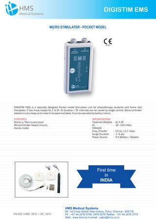 DIGISTIM EMS is a specially designed Pocket model Stimulator unit for physiotherapy students and home visit
therapists. It has three modes IG, F & SF. IG duration / SF intervals can be varied by single control. Micro-controller
basedcircuitryhelpsustomakeitcompactandsleek. Itcanbeoperatedbybattery/mains.
SPECIFICATIONS
TreatmentModels - IG, F,SF
IG - 30–150 mSec.
FARADIC
Freq./P.width - 50 Hz / 0.7 mSec
Surge Duration - 1–6 sec
Power Source - 9 V Battery / Adaptor
FEATURES
Battery/ Mainsoperated
Microcontroller based circuitry
Handy model
DIGISTIM EMS
MICRO STIMULATOR - POCKET MODEL
First time
in
INDIA
HMS Medical Systems
#9, 1st Cross Street, New Colony, Porur, Chennai - 600116.
Ph : +91 44 2476 0756, 2476 6576 Telefax : +91 44 2476 3773
Web : www.hms.co.in email : sales@hms.co.in
9126
EN ISO 13485: 2012 + AC: 2012
 