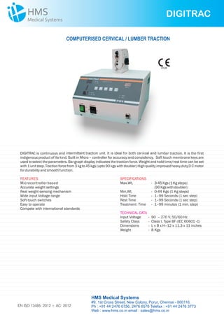DIGITRAC is continuous and intermittent traction unit. It is ideal for both cervical and lumbar traction. It is the first
indigenous product of its kind. Built in Micro – controller for accuracy and consistency. Soft touch membrane keys are
used to select the parameters. Bar graph display indicates the traction force. Weight and hold time/rest time can be set
with 1 unit step. Traction force from 3 kg to 45 kgs (upto 90 kgs with doubler) High quality improved heavy duty D C motor
fordurabilityandsmoothfunction.
SPECIFICATIONS
Max.Wt. - 3-45Kgs(1Kgsteps)
(90Kgswithdoubler)
Min.Wt. - 0-44 Kgs (1 Kg steps)
Hold Time - 1–99 Seconds (1 sec step)
Rest Time - 1–99 Seconds (1 sec step)
Treatment Time - 1–99 minutes (1 min. step)
Input Voltage - 90 – 270 V, 50/60 Hz
Safety Class -
Dimensions - L x B x H–12 x 11.3 x 11 inches
Weight - 8 Kgs
TECHNICAL DATA
Class I, Type BF (IEC 60601 -1)
FEATURES
Microcontrollerbased
Accurate weight settings
Real weight sensing mechanism
Wide input Voltage range
Soft touch switches
Easy to operate
Compete with international standards
DIGITRAC
COMPUTERISED CERVICAL / LUMBER TRACTION
HMS Medical Systems
#9, 1st Cross Street, New Colony, Porur, Chennai - 600116.
Ph : +91 44 2476 0756, 2476 6576 Telefax : +91 44 2476 3773
Web : www.hms.co.in email : sales@hms.co.in
9126
EN ISO 13485: 2012 + AC: 2012
 