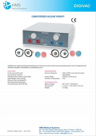 DIGIVAC
DIGIVAC is an advanced Computerised Vacuum therapy unit with continuous and pulsed output. Can be integrated with
UNISTIM. DIGIMED,SONOMED andINDOMEDseries.
FEATURES
Continuous&Pulsed
Low Noise & vibration
Flexible Output cable & Electrodes
Light Weight, User friendly
Connect with any Model IFT
Bio-Compatible Electrodes
Universal Input (90-270V AC)
SPECIFICATIONS
Vacuum Pressure - 100 to 600 m bar (Continuously
Adjustable)
Output Mode - Pulsed / Continuous
Number of Electrodes - Four
Mains Voltage - 90–270 V / 50/60 Hz
Dimensions - L x B x H – 30 x 20.5 x 10 cms
Weight - 2.2 Kgs
TECHNICAL DATA
COMPUTERISED VACUUM THERAPY
HMS Medical Systems
#9, 1st Cross Street, New Colony, Porur, Chennai - 600116.
Ph : +91 44 2476 0756, 2476 6576 Telefax : +91 44 2476 3773
Web : www.hms.co.in email : sales@hms.co.in
9126
EN ISO 13485: 2012 + AC: 2012
 